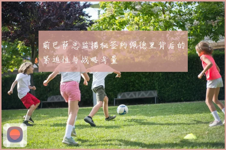 前巴萨总监揭秘签约佩德里背后的紧迫性与战略考量
