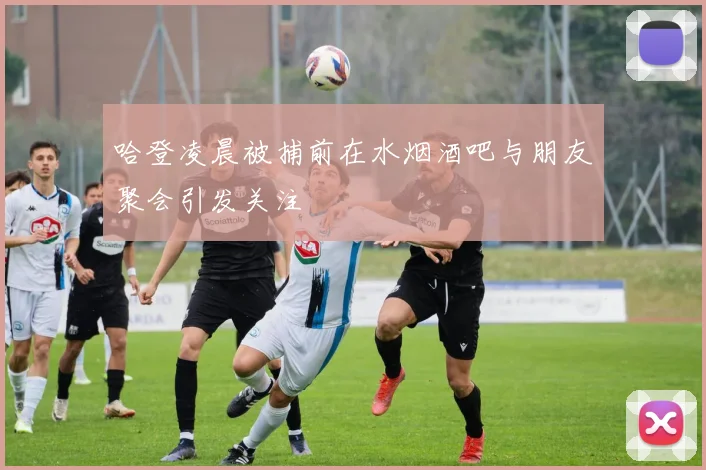 哈登凌晨被捕前在水烟酒吧与朋友聚会引发关注