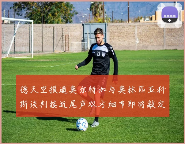 德天空报道奥尔特加与奥林匹亚科斯谈判接近尾声双方细节即将敲定