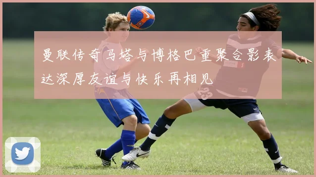 曼联传奇马塔与博格巴重聚合影表达深厚友谊与快乐再相见
