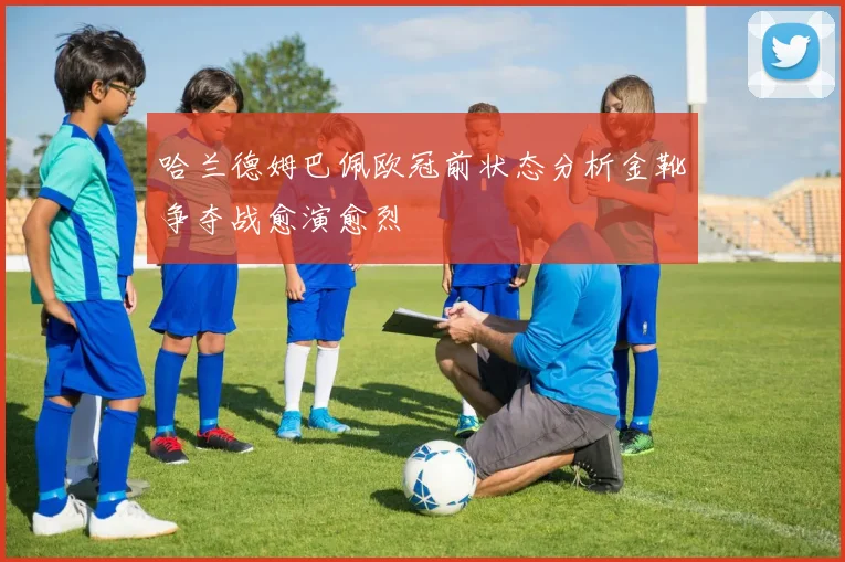 哈兰德姆巴佩欧冠前状态分析金靴争夺战愈演愈烈