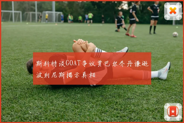 斯科特谈GOAT争议贾巴尔乔丹谦逊波利尼斯揭示真相
